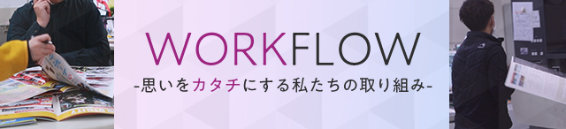 WORKFLOW -思いをカタチにする私たちの取り組み-