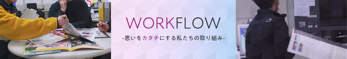 WORKFLOW -思いをカタチにする私たちの取り組み-